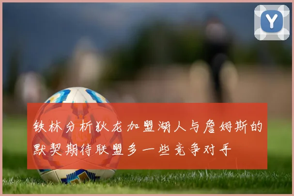 铁林分析狄龙加盟湖人与詹姆斯的默契期待联盟多一些竞争对手