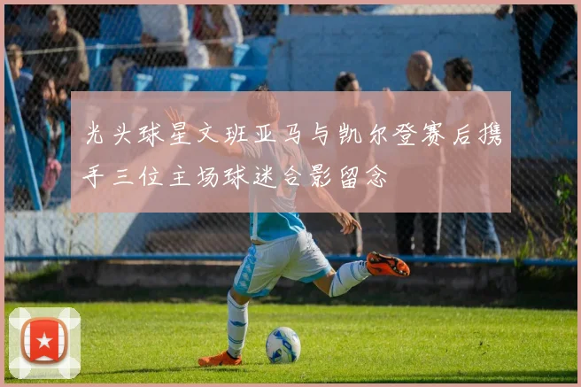 光头球星文班亚马与凯尔登赛后携手三位主场球迷合影留念