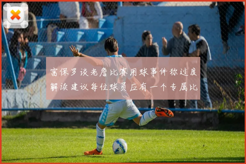 富保罗谈老詹比赛用球事件称过度解读建议每位球员应有一个专属比赛用球