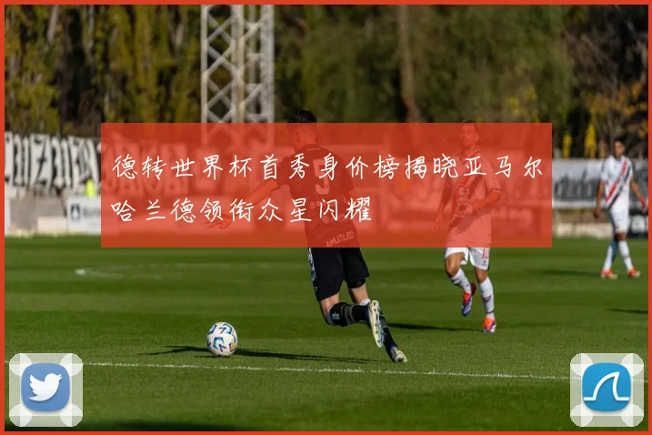德转世界杯首秀身价榜揭晓亚马尔哈兰德领衔众星闪耀