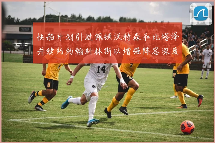 快船计划引进佩顿沃特森和比塔泽并续约约翰科林斯以增强阵容深度
