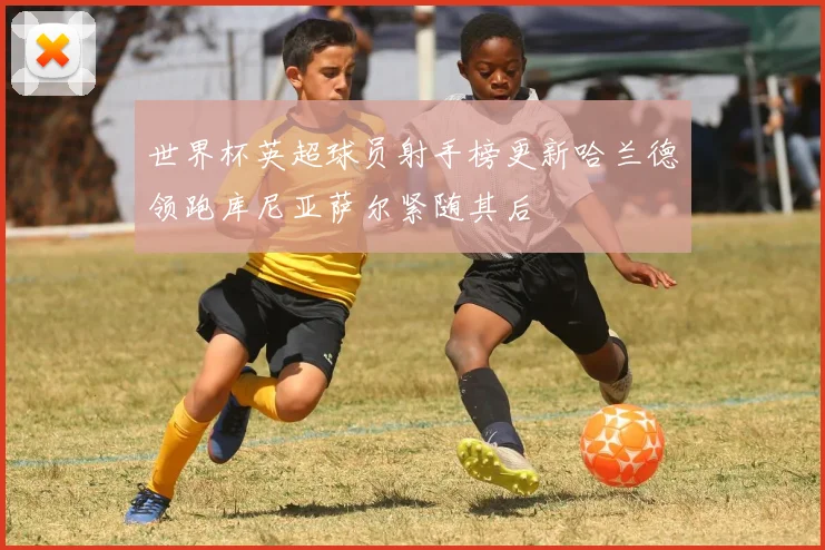 世界杯英超球员射手榜更新哈兰德领跑库尼亚萨尔紧随其后