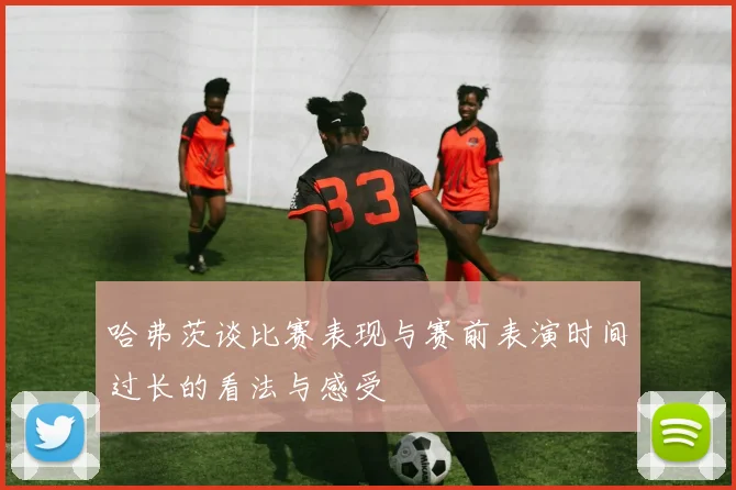 哈弗茨谈比赛表现与赛前表演时间过长的看法与感受