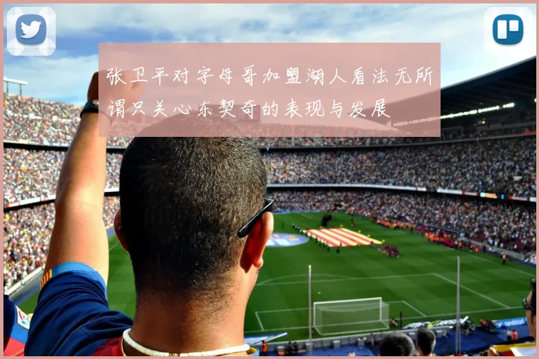 张卫平对字母哥加盟湖人看法无所谓只关心东契奇的表现与发展