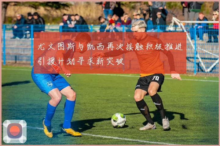 尤文图斯与凯西再次接触积极推进引援计划寻求新突破