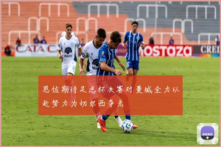 恩佐期待足总杯决赛对曼城全力以赴努力为切尔西争光