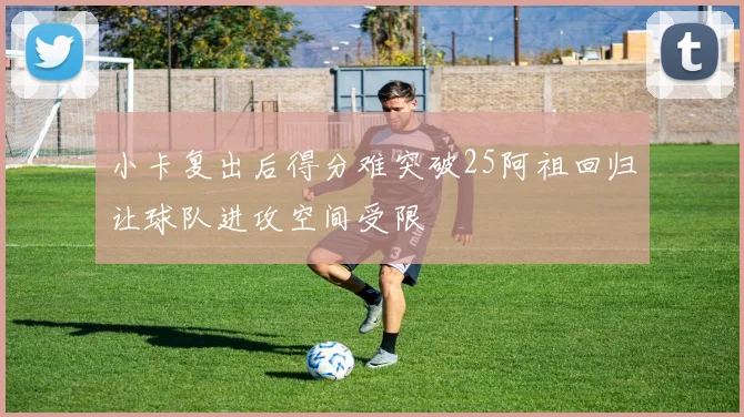 小卡复出后得分难突破25阿祖回归让球队进攻空间受限