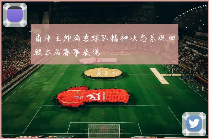 南非主帅满意球队精神状态乐观回顾本届赛事表现