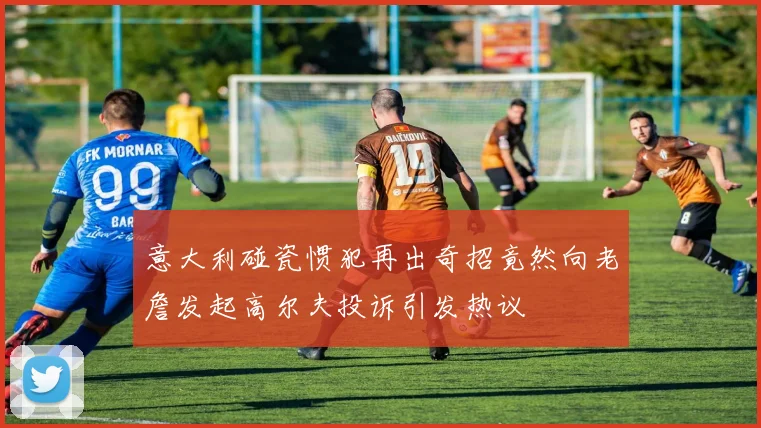 意大利碰瓷惯犯再出奇招竟然向老詹发起高尔夫投诉引发热议