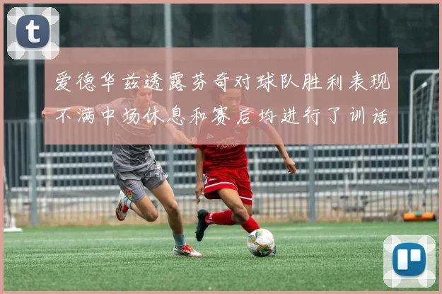 爱德华兹透露芬奇对球队胜利表现不满中场休息和赛后均进行了训话