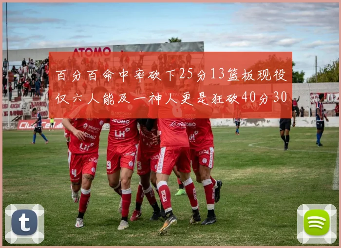 百分百命中率砍下25分13篮板现役仅六人能及一神人更是狂砍40分30篮板大三元