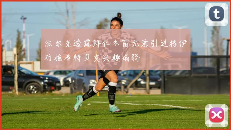 法尔克透露拜仁冬窗无意引进格伊对施洛特贝克兴趣减弱