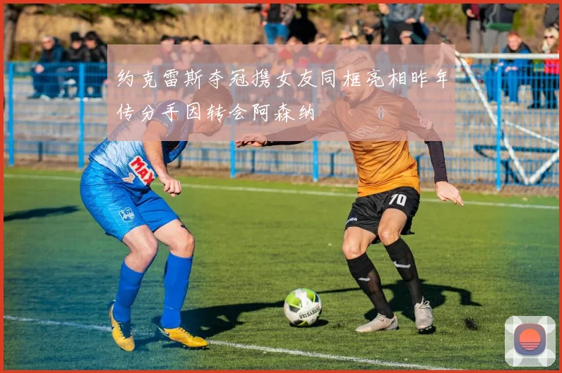 约克雷斯夺冠携女友同框亮相昨年传分手因转会阿森纳