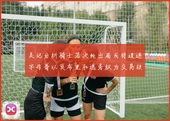 美记分析骑士若次轮出局或将追逐字母哥以莫布里和选秀权为交易核心