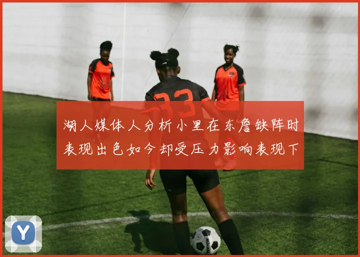 湖人媒体人分析小里在东詹缺阵时表现出色如今却受压力影响表现下滑