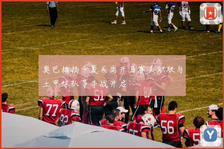 奥巴梅扬今夏或离开马赛美职联与土甲球队争夺战开启