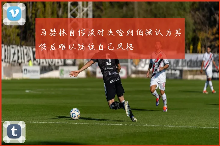 马瑟林自信谈对决哈利伯顿认为其伤后难以防住自己风格