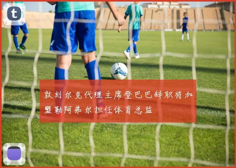 敦刻尔克代理主席登巴巴辞职将加盟勒阿弗尔担任体育总监
