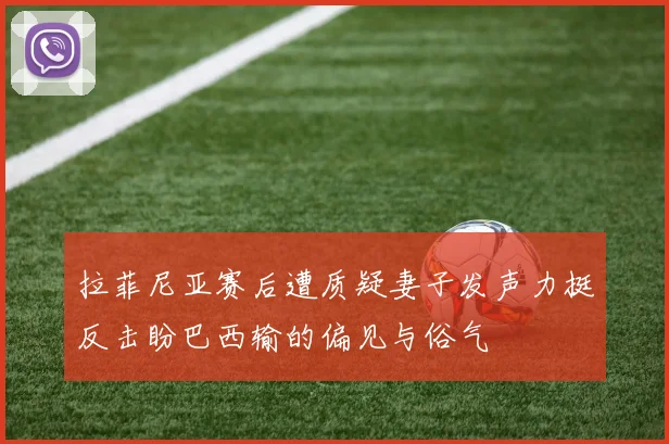 拉菲尼亚赛后遭质疑妻子发声力挺反击盼巴西输的偏见与俗气