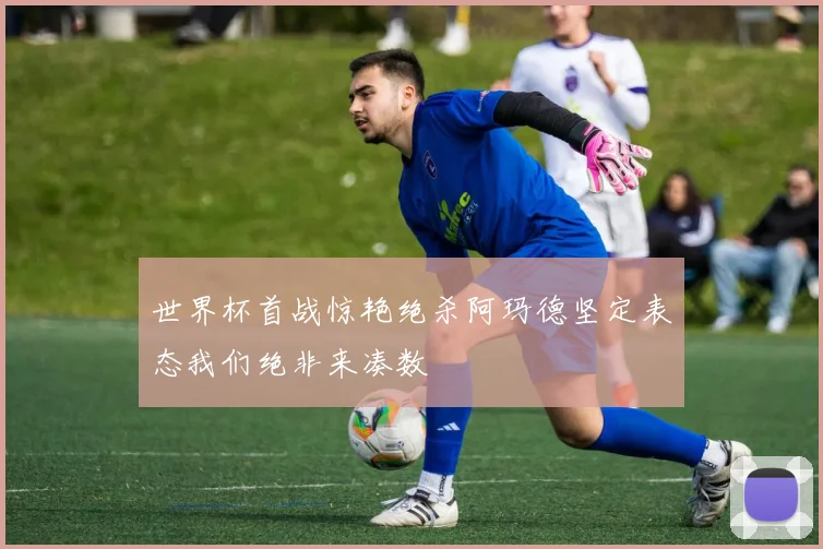 世界杯首战惊艳绝杀阿玛德坚定表态我们绝非来凑数