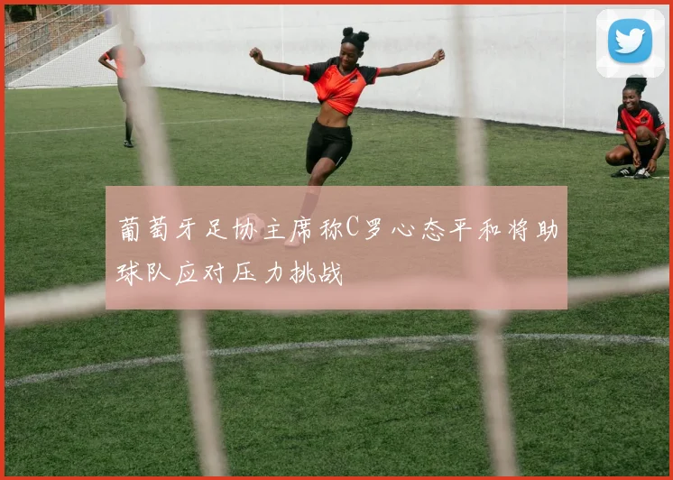 葡萄牙足协主席称C罗心态平和将助球队应对压力挑战