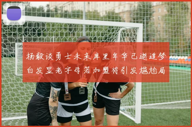 杨毅谈勇士未来库里年华已逝追梦白发显老字母若加盟将引发尴尬局面