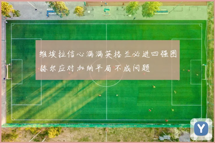 维埃拉信心满满英格兰必进四强图赫尔应对加纳平局不成问题