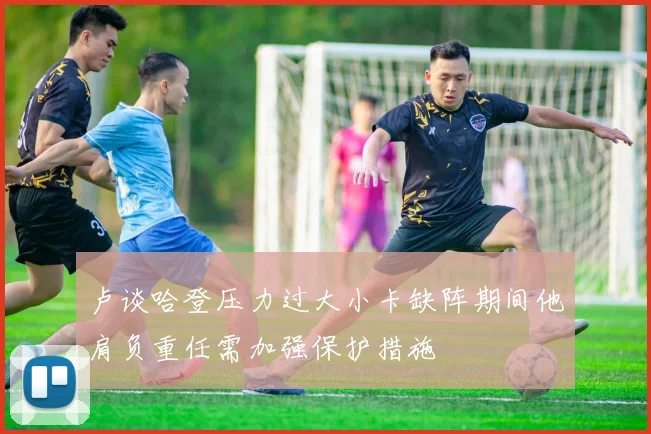 卢谈哈登压力过大小卡缺阵期间他肩负重任需加强保护措施