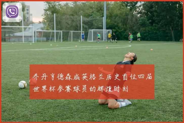 乔丹亨德森成英格兰历史首位四届世界杯参赛球员的辉煌时刻
