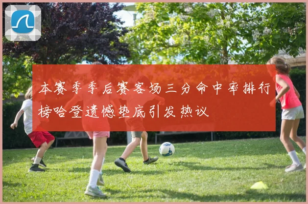 本赛季季后赛客场三分命中率排行榜哈登遗憾垫底引发热议