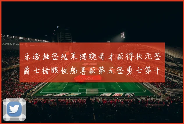 乐透抽签结果揭晓奇才获得状元签爵士榜眼快船喜获第五签勇士第十一雷霆第十二